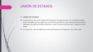 UNION DE ESTADOS
 UNION DE ESTADOS
 Se denomina así, en el ámbito del Derecho Constitucional, a la vinculación entre
entes estatales que se opera en virtud de la reunión en una misma persona de las
calidades de jefe de Estados distintos o por la unión institucional y orgánica entre
éstos.
 En el primer caso se habla de unión personal y en el segundo, de unión real.
 