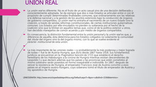 UNION REAL
 La unión real es diferente. No es el fruto de un acto casual sino de una decisión deliberada y
conscientemente adoptada. Se da siempre que dos o más Estados se articulan entre sí con el
propósito de cumplir determinadas finalidades comunes, que ordinariamente son las relativas
a la defensa nacional y a la gestión de los asuntos exteriores bajo la conducción de órganos
de gobierno compartidos. La unión real no entraña el nacimiento de un nuevo Estado sino la
creación, a través de sendas reformas constitucionales, de ciertas instituciones gubernativas
comunes. Los Estados por ella vinculados no pierden su soberanía por el hecho de la
coalición sino que la limitan en aquellos temas que, como el de la política exterior u otros,
han decidido manejarlos de común acuerdo y por medio de órganos compartidos.
 En consecuencia, la distinción fundamental entre la unión personal y la unión real es que, a
diferencia de aquélla, ésta determina para los Estados coligados no solamente la comunidad
del titular del órgano sino la del órgano mismo, con lo que se vuelve evidente el
carácter institucional de esta unión.

 La más importante de las uniones reales —y probablemente la más poderosa y mejor lograda
de todas— fue la de Austria-Hungría, que duró desde 1867 hasta 1918. Sus fundamentos
jurídicos se encuentran en la Pragmática Sanción de 1723 que estableció el derecho
hereditario de los Habsburgos a la corona de Hungría mientras existan descendientes de
Leopoldo I y que declaró además que los países y las provincias que estén sometidos al
mismo soberano serán poseídos en forma inseparable e indivisible. En 1867, después de
vencer la resistencia de Hungría, el emperador Francisco José de Austria convirtió a esos
países en el imperio austro-húngaro, cuyo soberano tomó el título de emperador de Austria y
rey apostólico de Hungría.
LINKOGRAFIA: http://www.enciclopediadelapolitica.org/Default.aspx?i=&por=u&idind=1536&termino=
 