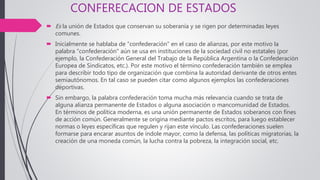 CONFERECACION DE ESTADOS
 Es la unión de Estados que conservan su soberanía y se rigen por determinadas leyes
comunes.
 Inicialmente se hablaba de "confederación" en el caso de alianzas, por este motivo la
palabra "confederación" aún se usa en instituciones de la sociedad civil no estatales (por
ejemplo, la Confederación General del Trabajo de la República Argentina o la Confederación
Europea de Sindicatos, etc.). Por este motivo el término confederación también se emplea
para describir todo tipo de organización que combina la autoridad derivante de otros entes
semiautónomos. En tal caso se pueden citar como algunos ejemplos las confederaciones
deportivas.
 Sin embargo, la palabra confederación toma mucha más relevancia cuando se trata de
alguna alianza permanente de Estados o alguna asociación o mancomunidad de Estados.
En términos de política moderna, es una unión permanente de Estados soberanos con fines
de acción común. Generalmente se origina mediante pactos escritos, para luego establecer
normas o leyes específicas que regulen y rijan este vínculo. Las confederaciones suelen
formarse para encarar asuntos de índole mayor, como la defensa, las políticas migratorias, la
creación de una moneda común, la lucha contra la pobreza, la integración social, etc.
 