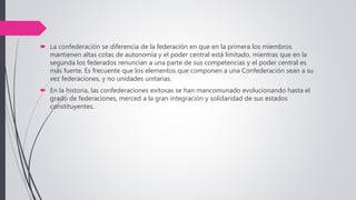  La confederación se diferencia de la federación en que en la primera los miembros
mantienen altas cotas de autonomía y el poder central está limitado, mientras que en la
segunda los federados renuncian a una parte de sus competencias y el poder central es
más fuerte. Es frecuente que los elementos que componen a una Confederación sean a su
vez federaciones, y no unidades unitarias.
 En la historia, las confederaciones exitosas se han mancomunado evolucionando hasta el
grado de federaciones, merced a la gran integración y solidaridad de sus estados
constituyentes.
 