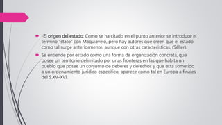  -El origen del estado: Como se ha citado en el punto anterior se introduce el
término “stato” con Maquiavelo, pero hay autores que creen que el estado
como tal surge anteriormente, aunque con otras características, (Séller).
 Se entiende por estado como una forma de organización concreta, que
posee un territorio delimitado por unas fronteras en las que habita un
pueblo que posee un conjunto de deberes y derechos y que esta sometido
a un ordenamiento jurídico específico, aparece como tal en Europa a finales
del S.XV-XVI.
 