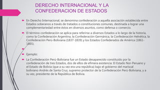 DERECHO INTERNACIONAL Y LA
CONFEDERACION DE ESTADOS
 En Derecho Internacional, se denomina confederación a aquella asociación establecida entre
Estados soberanos a través de tratados o constituciones comunes, destinada a lograr una
complementariedad entre éstos en diversos asuntos, como defensa o comercio.
 El término confederación se aplica para referirse a diversos Estados a lo largo de la historia,
como la Confederación Argentina, la Confederación Germánica, la Confederación Helvética, la
Confederación Perú-Boliviana (1837-1839) y los Estados Confederados de América (1861-
1865).

 Ejemplo:
 La Confederación Perú-Boliviana fue un Estado desaparecido constituido por la
confederación de tres Estados, dos de ellos de efímera existencia: El Estado Nor-Peruano y
el Estado de Bolivia (que a su vez era una república) bajo el gobierno del mariscal
boliviano Andrés de Santa Cruz, supremo protector de la Confederación Perú-Boliviana, y a
su vez, presidente de la República de Bolivia.
 