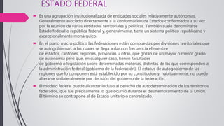 ESTADO FEDERAL
 Es una agrupación institucionalizada de entidades sociales relativamente autónomas.
Generalmente asociado directamente a la conformación de Estados conformados a su vez
por la reunión de varias entidades territoriales y políticas. También suele denominarse
Estado federal o república federal y, generalmente, tiene un sistema político republicano y
excepcionalmente monárquico.
 En el plano macro político las federaciones están compuestas por divisiones territoriales que
se autogobiernan, a las cuales se llega a dar con frecuencia el nombre
de estados, cantones, regiones, provincias u otras, que gozan de un mayor o menor grado
de autonomía pero que, en cualquier caso, tienen facultades
de gobierno o legislación sobre determinadas materias, distintas de las que corresponden a
la administración federal (gobierno de la federación). El estatus de autogobierno de las
regiones que lo componen está establecido por su constitución y, habitualmente, no puede
alterarse unilateralmente por decisión del gobierno de la federación.
 El modelo federal puede alcanzar incluso al derecho de autodeterminación de los territorios
federados, que fue precisamente lo que ocurrió durante el desmembramiento de la Unión.
El término se contrapone al de Estado unitario o centralizado.
 