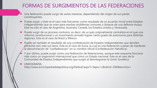 FORMAS DE SURGIMIENTOS DE LAS FEDERACIONES
 Una federación puede surgir de varias maneras, dependiendo del origen de sus partes
constituyentes.
 Puede surgir, y éste es el caso más frecuente, como resultado de un acuerdo inicial entre Estados
independientes que se unen para resolver problemas comunes o dotarse de una defensa mutua.
Este ha sido el caso de Argentina, Australia, Canadá, los Estados Unidos y Venezuela.
 Puede surgir de un proceso contrario, es decir, de un país originalmente centralista en el que una
reforma constitucional o un movimiento armado logran cierto grado de autonomía para distintas
regiones. Este es el caso de Brasil y México.
 Puede ser también el resultado de una confederación de Estados independientes que deciden
estrechar aún más sus lazos. Este es el caso de Suiza, la cual es una federación a pesar de mantener
la denominación de "confederación" en su nombre oficial (Confederación Helvética).
 Y por último, puede surgir como una federación de federaciones, aunque este esquema funciona
más como un organismo internacional que como un Estado nacional. Este es el caso de la
Comunidad de Estados Independientes que surgió al desintegrarse la Unión Soviética.
 LINKOGRAFIA:
http://www.enciclopediadelapolitica.org/Default.aspx?i=&por=c&idind=294&termino=
 