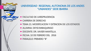 UNIVERSIDAD REGIONAL AUTONOMA DE LOS ANDES
“UNIANDES” SEDE IBARRA
 FACULTAD DE JURISPRUDENCIA
 CARRERA DE DERECHO
 TEMA 21: MODIFICACION Y EXTINCION DE LOS ESTADOS
 ALUMNA: DEYSI IMBAQUINGO
 DOCENTE: DR. XAVIER MANTILLA.
 FECHA: 10 DE FEBRERO DEL 2016
 PARALELO: PRIMERO “B”
 