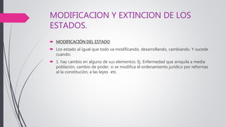 MODIFICACION Y EXTINCION DE LOS
ESTADOS.
 MODIFICACIÓN DEL ESTADO
 Los estado al igual que todo va modificando, desarrollando, cambiando. Y sucede
cuando:
 1. hay cambio en alguno de sus elementos: Ej. Enfermedad que aniquila a media
población, cambio de poder, si se modifica el ordenamiento jurídico por reformas
al la constitución, a las leyes etc.
 