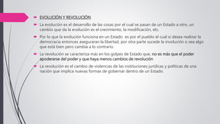  EVOLUCIÓN Y REVOLUCIÓN
 La evolución es el desarrollo de las cosas por el cual se pasan de un Estado a otro, un
cambio que da la evolución es el crecimiento, la modificación, etc.
 Por lo que la evolución funciona en un Estado es por el pueblo el cual si desea realizar la
democracia entonces aseguraran la libertad, por otra parte sucede la involución o sea algo
que está bien pero cambia a lo contrario.
 La revolución se caracteriza más en los golpes de Estado que, no es más que el poder
apoderarse del poder y que haya menos cambios de revolución
 La revolución es el cambio de violencias de las instituciones jurídicas y políticas de una
nación que implica nuevas formas de gobernar dentro de un Estado.
 