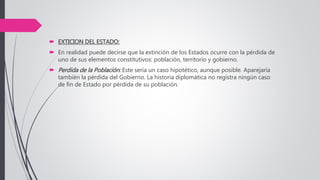  EXTICION DEL ESTADO:
 En realidad puede decirse que la extinción de los Estados ocurre con la pérdida de
uno de sus elementos constitutivos: población, territorio y gobierno.
 Perdida de la Población: Este sería un caso hipotético, aunque posible. Aparejaría
también la pérdida del Gobierno. La historia diplomática no registra ningún caso
de fin de Estado por pérdida de su población.
 