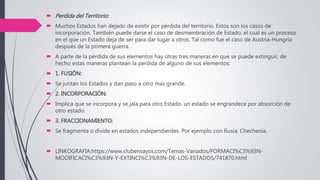  Perdida del Territorio:
 Muchos Estados han dejado de existir por pérdida del territorio. Estos son los casos de
incorporación. También puede darse el caso de desmembración de Estado, el cual es un proceso
en el que un Estado deja de ser para dar lugar a otros. Tal como fue el caso de Austria-Hungría
después de la primera guerra.
 A parte de la pérdida de sus elementos hay otras tres maneras en que se puede extinguir, de
hecho estas maneras plantean la perdida de alguno de sus elementos:
 1. FUSIÓN:
 Se juntan los Estados y dan paso a otro mas grande.
 2. INCORPORACIÓN:
 Implica que se incorpora y se jala para otro Estado. un estado se engrandece por absorción de
otro estado.
 3. FRACCIONAMIENTO:
 Se fragmenta o divide en estados independientes. Por ejemplo con Rusia, Chechenia.
 LINKOGRAFIA:https://www.clubensayos.com/Temas-Variados/FORMACI%C3%93N-
MODIFICACI%C3%93N-Y-EXTINCI%C3%93N-DE-LOS-ESTADOS/741870.html
 