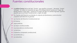 Fuentes constitucionales
 La palabra fuente deriva del latín “frontis”, que significa ‘provenir’, ‘derramar’, ‘brotar’,
‘emerger’. Se refiere al manantial de agua. Etimológicamente fuente es el “lugar de
donde emana o fluye algo”. Fuente es el origen de algo. En sentido figurado significa
aquello que es principio fundamental u origen de algo.
 Por fuentes del Derecho se entiende al conjunto de fenómenos y serie de actos
creadores del Derecho en general.
 Las fuentes del Derecho Constitucional son:
 La historia,
 Leyes políticas,
 Las leyes constitucionales,
 La jurisprudencia constitucional,
 La doctrina,
 El derecho comparado constitucional,
 La constitución, y
 La costumbre.
 