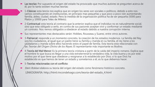  Las teorías: Por supuesto el origen del estado ha provocado que muchos autores se pregunten acerca de
él, por lo tanto existen muchas teorías:
 1-Clásicas: esta teoría nos explica que en origen los seres son sociales o políticos, debido a esto nos
vamos constituyendo en instituciones, en principio mas pequeñas y que poco a poco irán aumentando:
familia, aldea, ciudad, estado. Pero la medida de la organización política ha de ser pequeña (5000 para
Platón y 10000 para Teles de Mileto).
 2-Contractual: esta teoría al contrario que la anterior explica que el individuo no es naturalmente social,
sino que esta obligado a serlo, en contra de sus pasiones aceptan vivir y conformar un estado mediante
un contrato. Nos vemos obligados a obedecer al estado debido a nuestra corrupción interna.
 Sus representantes mas destacados serán: Hobbes, Rousseau y Suarez, entre otros autores.
 3-Patriarcal: responde a un momento concreto, la creación de los estados modernos. La familia del Rey
son los ciudadanos, al igual que un padre tiene su familia y manda en su familia, el rey tiene a los
ciudadanos y manda sobre ellos haciendo estos el papel de familia. Esta teoría esta relacionada con
las Teorías del Origen Divino de los Reyes. El representante más importante es Bodino.
 4-Teoría del Mal Menor: Es la primera teoría cristiana a partir de la caída del imperio romano. Explica que
el hombre lo que busca es llegar a una vida extraterrenal la verdadera vida, la vida buena y es por este
motivo por el que tiene que obedecer y resignarse a lo establecido por Dios; si lo que Dios ha
establecido es que hemos de tener un estado y someternos a él, es lo que debemos hacer.
 5-Teorías relacionadas con el conflicto:
 Stein Rokkan elabora su teoría del origen del estado como fenómeno histórico concreto.
LINKOGRAFIA: http://html.rincondelvago.com/teoria-del-estado_4.html
 