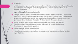  La Historia
 La historia, ciencia que investiga documentalmente hechos notables ocurridos en el pasado,
es fuente porque investiga la forma de organización y constitución en Estado de las
primeras sociedades.
 Leyes políticas y las leyes constitucionales
 Las leyes políticas, norma emanada del Congreso para la modificación de la Constitución
política, por ejemplo Ley de necesidad de Reforma de la Constitución Política del Estado, y
las leyes constitucionales, normas que reglamentan los postulados constitucionales por
ejemplo Ley Orgánica De Las FF.AA, Ley De Organización Del Poder Ejecutivo.
 Ambas, las leyes políticas y las leyes constitucionales son fuentes del Derecho
Constitucional porque modifican una parte del objeto de estudio del Derecho
Constitucional: la constitución positiva.
 Ambas son leyes básicas excepcionales.
 Por su forma sistemática y la amplitud con que encaran una cuestión se llaman también
Leyes Orgánicas.
 