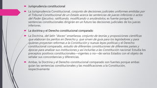  Jurisprudencia constitucional
 La Jurisprudencia Constitucional, conjunto de decisiones judiciales uniformes emitidas por
el Tribunal Constitucional de un Estado acerca las sentencias de jueces inferiores o actos
del Poder Ejecutivo, ratificando, modificando o anulándolos, es fuente porque las
sentencias constitucionales dirigirán en un futuro las decisiones judiciales de los jueces
inferiores.
 La doctrina y el Derecho constitucional comparado
 La Doctrina, del latín "doceo” enseñanza, conjunto de teorías y proposiciones científicas
que elaboran los peritos en Derecho y, que sirven de guía para los legisladores y para
quienes proyectan reformas a la Constitución y nuevas leyes políticas y el Derecho
constitucional comparado, estudio de diferentes constituciones de diferentes países y
épocas para analizar sus instituciones y así incluirlas a las Constitución nacional. Estudia los
preceptos positivos constitucionales—vigentes o no—de varios Estados con el objeto de
señalar sus concordancias y diferencias.
 Ambas, la Doctrina y el Derecho constitucional comparado son fuentes porque ambas
guían las sentencias constitucionales y las modificaciones a la Constitución,
respectivamente
 