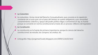  La Costumbre
 La costumbre, forma inicial del Derecho Consuetudinario que consiste en la repetición
constante de un acto que con el paso del tiempo se vuelve obligatoria y por necesidad,
consentimiento colectivo y apoyo del poder político llega a convertirse en ley, es fuente
porque se convierte en norma constitucional a través de un proceso reflexivo del legislador.
 La Constitución
 La constitución es la fuente de primera importancia, porque la ciencia del derecho
constitucional, las estudia, las compara, las analiza, etc.
 Linkografia: http://jorgemachicado.blogspot.com/2009/12/dc02.html
 
