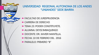 UNIVERSIDAD REGIONAL AUTONOMA DE LOS ANDES
“UNIANDES” SEDE IBARRA
 FACULTAD DE JURISPRUDENCIA
 CARRERA DE DERECHO
 TEMA 23: PODER CONSTITUYETE.
 ALUMNA: DEYSI IMBAQUINGO
 DOCENTE: DR. XAVIER MANTILLA.
 FECHA: 10 DE FEBRERO DEL 2016
 PARALELO: PRIMERO “B”
 