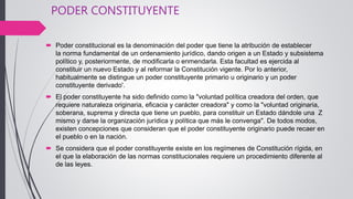 PODER CONSTITUYENTE
 Poder constitucional es la denominación del poder que tiene la atribución de establecer
la norma fundamental de un ordenamiento jurídico, dando origen a un Estado y subsistema
político y, posteriormente, de modificarla o enmendarla. Esta facultad es ejercida al
constituir un nuevo Estado y al reformar la Constitución vigente. Por lo anterior,
habitualmente se distingue un poder constituyente primario u originario y un poder
constituyente derivado'.
 El poder constituyente ha sido definido como la "voluntad política creadora del orden, que
requiere naturaleza originaria, eficacia y carácter creadora" y como la "voluntad originaria,
soberana, suprema y directa que tiene un pueblo, para constituir un Estado dándole una Z
mismo y darse la organización jurídica y política que más le convenga". De todos modos,
existen concepciones que consideran que el poder constituyente originario puede recaer en
el pueblo o en la nación.
 Se considera que el poder constituyente existe en los regímenes de Constitución rígida, en
el que la elaboración de las normas constitucionales requiere un procedimiento diferente al
de las leyes.
 