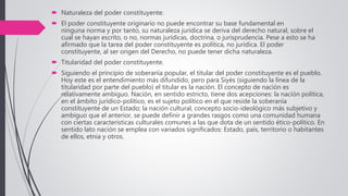  Naturaleza del poder constituyente.
 El poder constituyente originario no puede encontrar su base fundamental en
ninguna norma y por tanto, su naturaleza jurídica se deriva del derecho natural, sobre el
cual se hayan escrito, o no, normas jurídicas, doctrina, o jurisprudencia. Pese a esto se ha
afirmado que la tarea del poder constituyente es política, no jurídica. El poder
constituyente, al ser origen del Derecho, no puede tener dicha naturaleza.
 Titularidad del poder constituyente.
 Siguiendo el principio de soberanía popular, el titular del poder constituyente es el pueblo.
Hoy este es el entendimiento más difundido, pero para Siyès (siguiendo la línea de la
titularidad por parte del pueblo) el titular es la nación. El concepto de nación es
relativamente ambiguo. Nación, en sentido estricto, tiene dos acepciones: la nación política,
en el ámbito jurídico-político, es el sujeto político en el que reside la soberanía
constituyente de un Estado; la nación cultural, concepto socio-ideológico más subjetivo y
ambiguo que el anterior, se puede definir a grandes rasgos como una comunidad humana
con ciertas características culturales comunes a las que dota de un sentido ético-político. En
sentido lato nación se emplea con variados significados: Estado, país, territorio o habitantes
de ellos, etnia y otros.
 