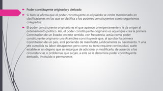  Poder constituyente originario y derivado
 Si bien se afirma que el poder constituyente es el pueblo se omite mencionarlo en
clasificaciones en las que se clasifica a los poderes constituyentes como organismos
colegiados:
 El poder constituyente originario es el que aparece primigeniamente y le da origen al
ordenamiento político. Así, el poder constituyente originario es aquel que crea la primera
Constitución de un Estado; en este sentido, con frecuencia, actúa como poder
constituyente originario una Asamblea constituyente que, al aprobar la primera
Constitución de un país, está poniendo de manifiesto jurídicamente su nacimiento. Y una
vez cumplida su labor desaparece; pero como su tarea requiere continuidad, suele
establecer un órgano que se encargue de adicionar y modificarla, de acuerdo a las
circunstancias o problemas que surjan, a este se le denomina poder constituyente
derivado, instituido o permanente.
 