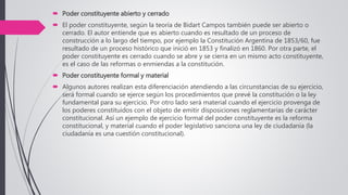  Poder constituyente abierto y cerrado
 El poder constituyente, según la teoría de Bidart Campos también puede ser abierto o
cerrado. El autor entiende que es abierto cuando es resultado de un proceso de
construcción a lo largo del tiempo, por ejemplo la Constitución Argentina de 1853/60, fue
resultado de un proceso histórico que inició en 1853 y finalizó en 1860. Por otra parte, el
poder constituyente es cerrado cuando se abre y se cierra en un mismo acto constituyente,
es el caso de las reformas o enmiendas a la constitución.
 Poder constituyente formal y material
 Algunos autores realizan esta diferenciación atendiendo a las circunstancias de su ejercicio,
será formal cuando se ejerce según los procedimientos que prevé la constitución o la ley
fundamental para su ejercicio. Por otro lado será material cuando el ejercicio provenga de
los poderes constituidos con el objeto de emitir disposiciones reglamentarias de carácter
constitucional. Así un ejemplo de ejercicio formal del poder constituyente es la reforma
constitucional, y material cuando el poder legislativo sanciona una ley de ciudadanía (la
ciudadanía es una cuestión constitucional).
 