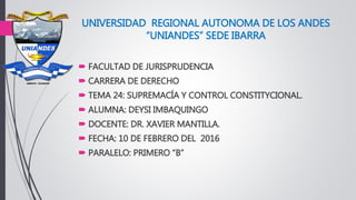 UNIVERSIDAD REGIONAL AUTONOMA DE LOS ANDES
“UNIANDES” SEDE IBARRA
 FACULTAD DE JURISPRUDENCIA
 CARRERA DE DERECHO
 TEMA 24: SUPREMACÍA Y CONTROL CONSTITYCIONAL.
 ALUMNA: DEYSI IMBAQUINGO
 DOCENTE: DR. XAVIER MANTILLA.
 FECHA: 10 DE FEBRERO DEL 2016
 PARALELO: PRIMERO “B”
 