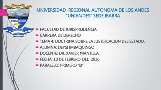 UNIVERSIDAD REGIONAL AUTONOMA DE LOS ANDES
“UNIANDES” SEDE IBARRA
 FACULTAD DE JURISPRUDENCIA
 CARRERA DE DERECHO
 TEMA 4: DOCTRINA SOBRE LA JUSTIFICACION DEL ESTADO.
 ALUMNA: DEYSI IMBAQUINGO
 DOCENTE: DR. XAVIER MANTILLA.
 FECHA: 10 DE FEBRERO DEL 2016
 PARALELO: PRIMERO “B”
 