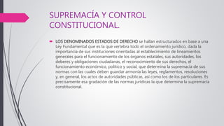 SUPREMACÍA Y CONTROL
CONSTITUCIONAL.
 LOS DENOMINADOS ESTADOS DE DERECHO se hallan estructurados en base a una
Ley Fundamental que es la que vertebra todo el ordenamiento jurídico, dada la
importancia de sus instituciones orientadas al establecimiento de lineamientos
generales para el funcionamiento de los órganos estatales, sus autoridades, los
deberes y obligaciones ciudadanas, el reconocimiento de sus derechos, el
funcionamiento económico, político y social, que determina la supremacía de sus
normas con las cuales deben guardar armonía las leyes, reglamentos, resoluciones
y, en general, los actos de autoridades públicas, así como los de los particulares. Es
precisamente esa gradación de las normas jurídicas la que determina la supremacía
constitucional.
 