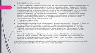  Garantías de los derechos humanos
 La Constitución establece determinadas instituciones que como garantías a los derechos humanos pueden ser
ejercidas para juzgar la constitucionalidad de los actos de autoridades públicas y restablecer los derechos
lesionados, tales como: la acción de amparo constitucional, el hábeas corpus y el hábeas data que protegen
los derechos en general, el derecho a la libertad y el derecho a la intimidad en relación con los procesos de
información e informática, respectivamente, instrumentos de justicia constitucional, que se hallan
desarrollados legalmente, con sus respectivos procedimientos y cuyo efecto es la restitución del derecho
lesionado o su reparación. Estas instituciones, conocidas en primera instancia, por jueces comunes en los
amparos y hábeas data y por los alcaldes en el aso de hábeas corpus, en caso de apelación son de
conocimiento y resolución del Tribunal Constitucional.
 La acción de inconstitucionalidad
 Para los casos en que las leyes y otras normas de menor jerarquía contravengan la Constitución, ya porque no
han sido emitidos por las autoridades competentes o mediante los procedimientos constitucional o
legalmente establecidos, ya porque su contenido contradice el mandato constitucional, la Carta Política
establece la acción de inconstitucionalidad, mediante la cual se determinará si la norma goza de validez
jurídica y por lo mismo puede continuar como tal o, de lo contrario, deja de serlo, saliendo del mundo
jurídico.
 Prevé también la Constitución el juzgamiento de la inconstitucionalidad de actos administrativos de
autoridades públicas, igualmente como atribución del Tribunal Constitucional, cuya consecuencia es la
revocatoria del acto sin perjuicio de que el órgano administrativo adopte las medidas necesarias para
preservar el respeto a las normas constitucionales.
LINKOGRAFIA:http://www.derechoecuador.com/articulos/detalle/archive/doctrinas/derechoconstitucional/2005/1
1/24/supremaciacutea-constitucional-br-y-control-de-constitucionalidad
 