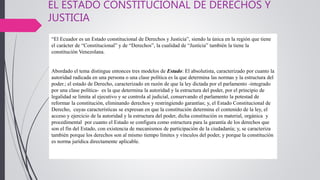 EL ESTADO CONSTITUCIONAL DE DERECHOS Y
JUSTICIA
“El Ecuador es un Estado constitucional de Derechos y Justicia”, siendo la única en la región que tiene
el carácter de “Constitucional” y de “Derechos”, la cualidad de “Justicia” también la tiene la
constitución Venezolana.
Abordado el tema distingue entonces tres modelos de Estado: El absolutista, caracterizado por cuanto la
autoridad radicada en una persona o una clase política es la que determina las normas y la estructura del
poder.; el estado de Derecho, caracterizado en razón de que la ley dictada por el parlamento -integrado
por una clase política- es la que determina la autoridad y la estructura del poder, por el principio de
legalidad se limita al ejecutivo y se controla al judicial, conservando el parlamento la potestad de
reformar la constitución, eliminando derechos y restringiendo garantías; y, el Estado Constitucional de
Derecho, cuyas características se expresan en que la constitución determina el contenido de la ley, el
acceso y ejercicio de la autoridad y la estructura del poder, dicha constitución es material, orgánica y
procedimental por cuanto el Estado se configura como estructura para la garantía de los derechos que
son el fin del Estado, con existencia de mecanismos de participación de la ciudadanía; y, se caracteriza
también porque los derechos son al mismo tiempo límites y vínculos del poder, y porque la constitución
es norma jurídica directamente aplicable.
 