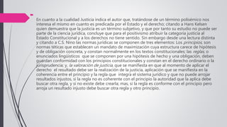 
En cuanto a la cualidad Justicia indica el autor que, tratándose de un término polisémico nos
interesa el mismo en cuanto es predicada por el Estado y el derecho; citando a Hans Kelsen
quien demuestra que la justicia es un término subjetivo, y que por tanto su estudio no puede ser
parte de la ciencia jurídica, concluye que para el positivismo atribuir la categoría justicia al
Estado Constitucional y a los derechos no tiene sentido. Sin embargo desde una lectura distinta
y citando a C.S. Nino las normas jurídicas se componen de tres elementos: Los principios, son
normas téticas que establecen un mandato de maximización cuya estructura carece de hipótesis
y de obligación concreta, y constan normalmente en los textos constitucionales; las reglas, o
enunciados lingüísticos que se componen por una hipótesis de hecho y una obligación, deben
guardan conformidad con los principios constitucionales y constan en el derecho ordinario o la
jurisprudencia; y, la valoración de justicia, que se manifiesta en que al momento de aplicar el
derecho el resultado debe ser la realización de la justicia, aplicación que se manifiesta en la
coherencia entre el principio y la regla que integra el sistema jurídico y que no puede arrojar
resultados injustos, si la regla no es coherente con el principio la autoridad que la aplica debe
buscar otra regla, y si no existe debe crearla; mas, si la regla es conforme con el principio pero
arroja un resultado injusto debe buscar otra regla y otro principio.
 