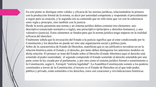 En este punto se distingue entre validez y eficacia de las normas jurídicas, relacionándose la primera
con la producción formal de la norma, es decir por autoridad competente y respetando el procedimiento
a seguir para su creación, y la segunda con su contenido que no sólo tiene que ver con la coherencia
entre regla y principio, sino también con la justicia
Desde la teoría garantista una norma y un sistema jurídico deben contener tres elementos: uno
descriptivo (enunciado normativo o regla), uno prescriptivo (principios y derechos humanos), y uno
valorativo (justicia). Estos elementos se funden para que la norma jurídica tenga impacto en la realidad
(eficacia del derecho).
Finalmente señala que la invocación del Estado a la justicia significa que al estar condicionado por la
Constitución y los derechos no puede ser sino una organización social y política justa.
Sobre de la característica de Estado de Derechos, manifiesta que es un calificativo novedoso en en la
relación histórica entre el Estado y el derecho, por tanto deben distinguirse los anteriores modelos en
dicha relación: El primero se trata del Estado sobre el Derecho (Estado Absoluto) aquí el derecho está
sometido al poder (autoridad); el segundo comprende el Estado sometido al derecho entendido por una
parte como la ley creada por el parlamento, y por otra como el sistema jurídico formal o sometimiento a
la Constitución, según L. Ferrajoli “estricta legalidad”. La Asamblea Constituyente somete a los poderes
constituidos a través de la Constitución; el tercero es el Estado de Derechos en el que todo poder,
público y privado, están sometidos a los derechos, estos son creaciones y reivindicaciones históricas.
 