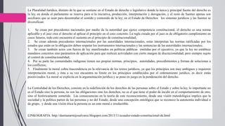 La Pluralidad Jurídica, distinto de lo que se sostiene en el Estado de derecho o legislativo donde la única y principal fuente del derecho es
la ley, en donde el parlamento se reserva para sí la iniciativa, producción, interpretación y derogación, y el resto de fuentes apenas son
auxiliares que se usan para desentrañar el sentido y contenido de la ley; en el Estado de Derechos los sistemas jurídicos y las fuentes se
diversifican:
1. Se crean por precedentes nacionales por medio de la autoridad que ejerce competencia constitucional, el derecho es una norma
aplicable y el juez crea el derecho al aplicar el principio en el caso concreto. La regla creada por el juez es de obligatorio cumplimiento en
casos futuros, todo esto encuentra el sustento en el principio de constitucionalidad;
2. Se crean además precedentes internacionales por las autoridades internacionales, estas interpretan las normas ratificadas por los
estados que están en la obligación deben respetar los instrumentos internacionales y las sentencias de las autoridades internacionales;
3. Se crean también actos con fuerza de ley manifestados en políticas públicas emitidas por el ejecutivo, ya que la ley no establece
mandatos concretos sino parámetros de aplicación para que realicen actividades con cierto margen de discrecionalidad, pero siempre sujeto
al control de constitucionalidad;
4. Por su parte las comunidades indígenas tienen sus propias normas, principios, autoridades, procedimientos y formas de soluciones a
los conflictos;
5. Finalmente la moral cobra trascendencia en la relevancia de los textos jurídicos, ya que los principios son muy ambiguos y requieren
interpretación moral, y ésta a su vez encuentra su límite en los principios establecidos por el ordenamiento jurídico, es decir están
positivizados. La moral se explicita en la argumentación jurídica y se pone en juego en la ponderación del derecho.
La Centralidad de los Derechos, consiste en la redefinición de los derechos de las personas sobre el Estado y sobre la ley, lo importante no
es el Estado sino la persona, no son las obligaciones sino los derechos, no es el que tiene el poder de incidir en el comportamiento de otro,
sino el históricamente sometido. Las consecuencias en la teoría de este reconocimiento, desde una visión metodológica implica que la
sociedad y la política parten de las personas y no del Estado, desde una concepción ontológica que se reconoce la autonomía individual o
de grupo, y desde una visión ética la persona es un ente moral e irreductible.
LINKOGRAFIA: http://damianarmijosalvarez.blogspot.com/2013/11/ecuador-estado-constitucional-de.html
 