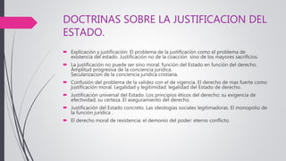 DOCTRINAS SOBRE LA JUSTIFICACION DEL
ESTADO.
 Explicación y justificación: El problema de la justificación como el problema de
existencia del estado. Justificación no de la coacción sino de los mayores sacrificios.
 La justificación no puede ser sino moral: función del Estado en función del derecho.
Amplitud progresiva de la conciencia jurídica.
Secularizacion de la conciencia jurídica cristiana.
 Confusión del problema de la validez con el de vigencia. El derecho de mas fuerte como
justificación moral. Legalidad y legitimidad: legalidad del Estado de derecho.
 Justificación universal del Estado. Los principios éticos del derecho: su exigencia de
efectividad; su certeza. El aseguramiento del derecho.
 Justificación del Estado concreto. Las ideologías sociales legitimadoras. El monopolio de
la función jurídica .
 El derecho moral de resistencia: el demonio del poder: eterno conflicto.
 