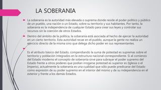 LA SOBERANIA
 La soberanía es la autoridad más elevada o suprema donde reside el poder político y público
de un pueblo, una nación o un Estado, sobre su territorio y sus habitantes. Por tanto, la
soberanía es la independencia de cualquier Estado para crear sus leyes y controlar sus
recursos sin la coerción de otros Estados.
 Dentro del ámbito de la política, la soberanía está asociada al hecho de ejercer la autoridad
en un cierto territorio. Esta autoridad recae en el pueblo, aunque la gente no realiza un
ejercicio directo de la misma sino que delega dicho poder en sus representantes.

Es el atributo básico del Estado, compendiando la suma de potestad es supremas sobre el
territorio y población integrados en la estructura nacional correspondiente. Si al comienzo
del Estado moderno el concepto de soberanía sirve para subrayar el poder supremo del
Estado frente a otros poderes que podían irrogarse potestad es superior es (Iglesia o el
Imperio), actualmente la soberanía es una cualidad que sólo puede predicarse del Estado
como expresión de su poder supremo en el interior del mismo y de su independencia en el
exterior y frente a los demás Estados.
 