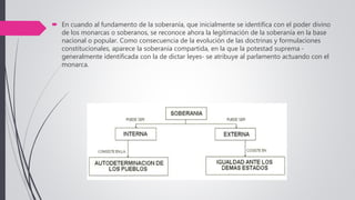  En cuando al fundamento de la soberanía, que inicialmente se identifica con el poder divino
de los monarcas o soberanos, se reconoce ahora la legitimación de la soberanía en la base
nacional o popular. Como consecuencia de la evolución de las doctrinas y formulaciones
constitucionales, aparece la soberanía compartida, en la que la potestad suprema -
generalmente identificada con la de dictar leyes- se atribuye al parlamento actuando con el
monarca.
 