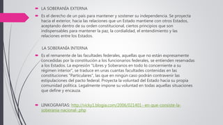  LA SOBERANÍA EXTERNA
 Es el derecho de un país para mantener y sostener su independencia. Se proyecta
hacia el exterior, hacia las relaciones que un Estado mantiene con otros Estados,
aceptando dentro de su orden constitucional, ciertos principios que son
indispensables para mantener la paz, la cordialidad, el entendimiento y las
relaciones entre los Estados.
LA SOBERANÍA INTERNA
 Es el remanente de las facultades federales, aquellas que no están expresamente
concedidas por la constitución a los funcionarios federales, se entienden reservadas
a los Estados. La expresión "Libres y Soberanos en todo lo concerniente a su
régimen interior", se traduce en unas cuantas facultades contenidas en las
constituciones "Particulares", las que en ningún caso podrán contravenir las
estipulaciones del pacto federal. Proyecta la voluntad del Estado hacia su propia
comunidad política. Legalmente impone su voluntad en todas aquellas situaciones
que define y encauza.
 LINKOGRAFIAS: http://vicky1.blogia.com/2006/021401--en-que-consiste-la-
soberania-nacional-.php
 