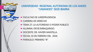 UNIVERSIDAD REGIONAL AUTONOMA DE LOS ANDES
“UNIANDES” SEDE IBARRA
 FACULTAD DE JURISPRUDENCIA
 CARRERA DE DERECHO
 TEMA 27: LA AUTORIDAD O PODER PUBLICO
 ALUMNA: DEYSI IMBAQUINGO
 DOCENTE: DR. XAVIER MANTILLA.
 FECHA: 10 DE FEBRERO DEL 2016
 PARALELO: PRIMERO “B”
 