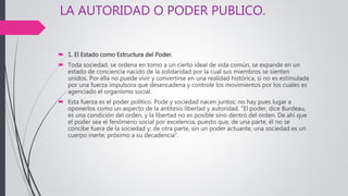 LA AUTORIDAD O PODER PUBLICO.
 1. El Estado como Estructura del Poder.
 Toda sociedad, se ordena en torno a un cierto ideal de vida común, se expande en un
estado de conciencia nacido de la solidaridad por la cual sus miembros se sienten
unidos. Por ella no puede vivir y convertirse en una realidad histórica, si no es estimulada
por una fuerza impulsora que desencadena y controle los movimientos por los cuales es
agenciado el organismo social.
 Esta fuerza es el poder político. Pode y sociedad nacen juntos; no hay pues lugar a
oponerlos como un aspecto de la antítesis libertad y autoridad. "El poder, dice Burdeau,
es una condición del orden, y la libertad no es posible sino dentro del orden. De ahí que
el poder sea el fenómeno social por excelencia, puesto que, de una parte, él no se
concibe fuera de la sociedad y; de otra parte, sin un poder actuante, una sociedad es un
cuerpo inerte, próximo a su decadencia".
 