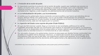  2. Evolución de la noción de poder.
 Es importante examinar la evolución de la noción de poder, puesto que mediante ese proceso se
explica, en buena parte, cómo y por qué llegó a concebirse al Estado como ente ordenador de la
conducta humana, con la forma de soporte del poder institucional. Burdeau lo describe muy
acertadamente. Sigamos, a este respecto, los planteamientos del eminente tratadista.
 a-) La individualización del poder y sus inconvenientes:
 A medida que los gobernados fueron teniendo conciencia política, que fueron percatándose de sus
propios derecho frente a los gobernantes, con lo cual el poder individualizado fue perdiendo
consistencia. Encarnado en un solo hombre, el poder desaparecía al mismo tiempo que él y sobrevenía
a menudo la lucha, cada vez más áspera, por su sucesión.
 b-) Aparición del Estado como soporte del poder (Poder Público):
 Sin que sea fácil precisar cuándo, llega un momento en las sociedades políticas en la cual las
cualidades personales del jefe son insuficientes para explicar la autoridad que él ejerce. La conciencia
política que se ha despertado entre los gobernados se resiste a admitir que toda la organización social
repose sobre la voluntad exclusiva e incondicional de un solo individuo.
 Por otra parte, el grupo y los gobernantes mismos se preocupan por diseñar formas continuidad más
durables en la gestión de los intereses colectivos, un sistema de sucesión de la autoridad que evite
traumatismos cada vez que el jefe falta, una organización política que garantice, en la medida de lo
posible, la conformidad entre las decisiones de los gobernantes y las aspiraciones de los gobernados.
LINKOGRAFIA: http://www.monografias.com/trabajos26/poder-publico/poder-publico.shtml#ixzz3z3dSNHvm
 