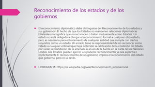 Reconocimiento de los estados y de los
gobiernos
 El reconocimiento diplomático debe distinguirse del Reconocimiento de los estados y
sus gobiernos1 El hecho de que los Estados no mantienen relaciones diplomáticas
bilaterales no significa que no reconocen o tratan mutuamente como Estados. Un
estado no está obligado a otorgar el reconocimiento formal a cualquier otro estado,
pero es necesario para el tratamiento de cualquier entidad que cumpla con ciertos
requisitos como un estado. Un estado tiene la responsabilidad de no reconocer como
Estado a cualquier entidad que haya obtenido la calificación de la condición de Estado
por violar la prohibición de la amenaza o al uso de la fuerza en la Carta de las Naciones
Unidas. Los Estados pueden ejercer sus poderes reconocimiento ya sea explícita o
implícitamente El reconocimiento de un gobierno implica el reconocimiento del estado
que gobierna, pero no al revés.
 LINKOGRAFIA: https://es.wikipedia.org/wiki/Reconocimiento_internacional
 