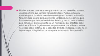  Muchos autores, para hacer ver que se trata de una necesidad humana
universal, afirma que siempre ha habido Estado. Y algunos llegan a
sostener que el Estado es mas viejo que el genero humano. Afirmación
falsa, sin duda alguna; pero, aun siendo verdadera, no nos serviría para
fundamentar que siempre ha de haber Estado, y mucho menos todavía
para convencer a un anarquista o a un marxista de que el Estado debe
existir en el futuro. Engels reconoce expresamente que el Estado es una
necesidad socio-histórica de la sociedad dividida en clases pero ello no le
impide negar la legitimidad de semejante instrumento de explotación.
 