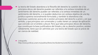  La teoría del Estado abandona a la filosofía del derecho la cuestión de si los
principios éticos del derecho pueden ser referidos a la certeza inmediata de un
sentimiento del derecho pueden ser referidos a la certeza inmediata de un
sentimiento del derecho, o si pueden deducirse con certeza objetiva de una ley
jurídica suprema racionalmente formulada, y también la abandona a las
espinosas cuestiones acerca de si existen principios del derecho a priori, y en que
sentido, y que principios son universales y cuales tienen un campo de aplicación
que coincide con el ámbito cultural. Pero que tales principios éticos del derecho,
que constituyen la base justificadora del Estado y de su derecho positivo, existen
válidamente, tiene que ser admitido por una teoría del Estado que se precie de
ser ciencia de realidad.
 Linkografia:
http://www.juridicas.unam.mx/publica/librev/rev/facdermx/cont/252.5/cnt/cnt10.pdf
 