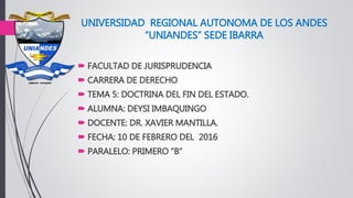 UNIVERSIDAD REGIONAL AUTONOMA DE LOS ANDES
“UNIANDES” SEDE IBARRA
 FACULTAD DE JURISPRUDENCIA
 CARRERA DE DERECHO
 TEMA 5: DOCTRINA DEL FIN DEL ESTADO.
 ALUMNA: DEYSI IMBAQUINGO
 DOCENTE: DR. XAVIER MANTILLA.
 FECHA: 10 DE FEBRERO DEL 2016
 PARALELO: PRIMERO “B”
 