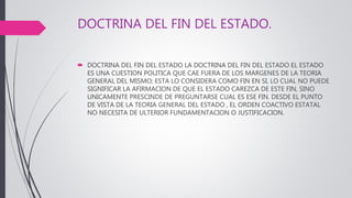 DOCTRINA DEL FIN DEL ESTADO.
 DOCTRINA DEL FIN DEL ESTADO LA DOCTRINA DEL FIN DEL ESTADO EL ESTADO
ES UNA CUESTION POLITICA QUE CAE FUERA DE LOS MARGENES DE LA TEORIA
GENERAL DEL MISMO; ESTA LO CONSIDERA COMO FIN EN SI, LO CUAL NO PUEDE
SIGNIFICAR LA AFIRMACION DE QUE EL ESTADO CAREZCA DE ESTE FIN, SINO
UNICAMENTE PRESCINDE DE PREGUNTARSE CUAL ES ESE FIN. DESDE EL PUNTO
DE VISTA DE LA TEORIA GENERAL DEL ESTADO , EL ORDEN COACTIVO ESTATAL
NO NECESITA DE ULTERIOR FUNDAMENTACION O JUSTIFICACION.
 
