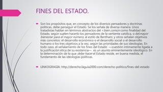 FINES DEL ESTADO.
 Son los propósitos que, en concepto de los diversos pensadores y doctrinas
políticas, debe perseguir el Estado. Se los señala de diversa manera. Unos
tratadistas hablan en términos abstractos del <bien común como finalidad del
Estado, según suelen hacerlo los pensadores de la vertiente católica, o delmayor
bienestar para el mayor número, al estilo de Bentham; y otros señalan objetivos
más concretos: el desarrollo económico o el desarrollo social o el desarrollo
humano o los tres objetivos a la vez, según las prioridades de sus ideologías. En
todo caso, el señalamiento de los fines del Estado —cuestión íntimamente ligada a
la justificación ética de su existencia— es un asunto eminentemente ideológico. En
la determinación de lo que debe hacer el Estado reside, en buena medida, el
fundamento de las ideologías políticas.
 LINKOGRAGIA: http://derecho.laguia2000.com/derecho-politico/fines-del-estado
 