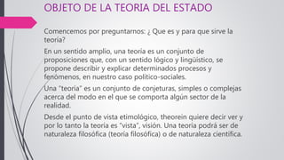 OBJETO DE LA TEORIA DEL ESTADO
Comencemos por preguntarnos: ¿ Que es y para que sirve la
teoría?
En un sentido amplio, una teoría es un conjunto de
proposiciones que, con un sentido lógico y lingüístico, se
propone describir y explicar determinados procesos y
fenómenos, en nuestro caso político-sociales.
Una “teoría” es un conjunto de conjeturas, simples o complejas
acerca del modo en el que se comporta algún sector de la
realidad.
Desde el punto de vista etimológico, theorein quiere decir ver y
por lo tanto la teoría es “vista”, visión. Una teoría podrá ser de
naturaleza filosófica (teoría filosófica) o de naturaleza científica.
 