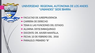UNIVERSIDAD REGIONAL AUTONOMA DE LOS ANDES
“UNIANDES” SEDE IBARRA
 FACULTAD DE JURISPRUDENCIA
 CARRERA DE DERECHO
 TEMA 6: LAS FUNCIONES DEL ESTADO.
 ALUMNA: DEYSI IMBAQUINGO
 DOCENTE: DR. XAVIER MANTILLA.
 FECHA: 10 DE FEBRERO DEL 2016
 PARALELO: PRIMERO “B”
 