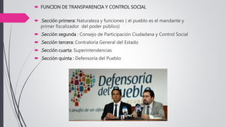  FUNCION DE TRANSPARENCIA Y CONTROL SOCIAL
 .Sección primera: Naturaleza y funciones ( el pueblo es el mandante y
primer fiscalizador del poder público)
 .Sección segunda : Consejo de Participación Ciudadana y Control Social
 .Sección tercera: Contraloría General del Estado
 .Sección cuarta: Superintendencias
 .Sección quinta : Defensoría del Pueblo
 