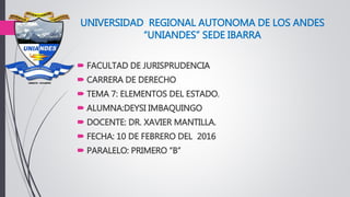 UNIVERSIDAD REGIONAL AUTONOMA DE LOS ANDES
“UNIANDES” SEDE IBARRA
 FACULTAD DE JURISPRUDENCIA
 CARRERA DE DERECHO
 TEMA 7: ELEMENTOS DEL ESTADO.
 ALUMNA:DEYSI IMBAQUINGO
 DOCENTE: DR. XAVIER MANTILLA.
 FECHA: 10 DE FEBRERO DEL 2016
 PARALELO: PRIMERO “B”
 