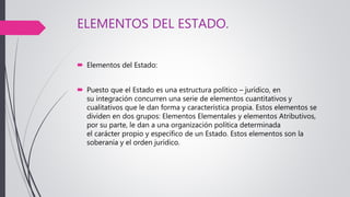 ELEMENTOS DEL ESTADO.
 Elementos del Estado:
 Puesto que el Estado es una estructura político – jurídico, en
su integración concurren una serie de elementos cuantitativos y
cualitativos que le dan forma y característica propia. Estos elementos se
dividen en dos grupos: Elementos Elementales y elementos Atributivos,
por su parte, le dan a una organización política determinada
el carácter propio y específico de un Estado. Estos elementos son la
soberanía y el orden jurídico.
 