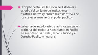 El objeto central de la Teoría del Estado es el
estudio del conjunto de instituciones
estatales, normas y procedimientos atreves de
los cuales se manifiesta el poder publico.
La teoría del estado estudia así la organización
territorial del poder, la Administración Publica
en sus diferentes niveles, la constitución y el
Derecho Publico en general.
 